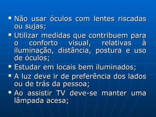  Não usar óculos com lentes riscadas
Não usar óculos com lentes riscadas
ou sujas;
ou sujas;
 Utilizar medidas que contribuem para
Utilizar medidas que contribuem para
o conforto visual, relativas à
o conforto visual, relativas à
iluminação, distância, postura e uso
iluminação, distância, postura e uso
de óculos;
de óculos;
 Estudar em locais bem iluminados;
Estudar em locais bem iluminados;
 A luz deve ir de preferência dos lados
A luz deve ir de preferência dos lados
ou de trás da pessoa;
ou de trás da pessoa;
 Ao assistir TV deve-se manter uma
Ao assistir TV deve-se manter uma
lâmpada acesa;
lâmpada acesa;
 