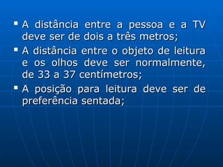 
A distância entre a pessoa e a TV
A distância entre a pessoa e a TV
deve ser de dois a três metros;
deve ser de dois a três metros;

A distância entre o objeto de leitura
A distância entre o objeto de leitura
e os olhos deve ser normalmente,
e os olhos deve ser normalmente,
de 33 a 37 centímetros;
de 33 a 37 centímetros;

A posição para leitura deve ser de
A posição para leitura deve ser de
preferência sentada;
preferência sentada;
 