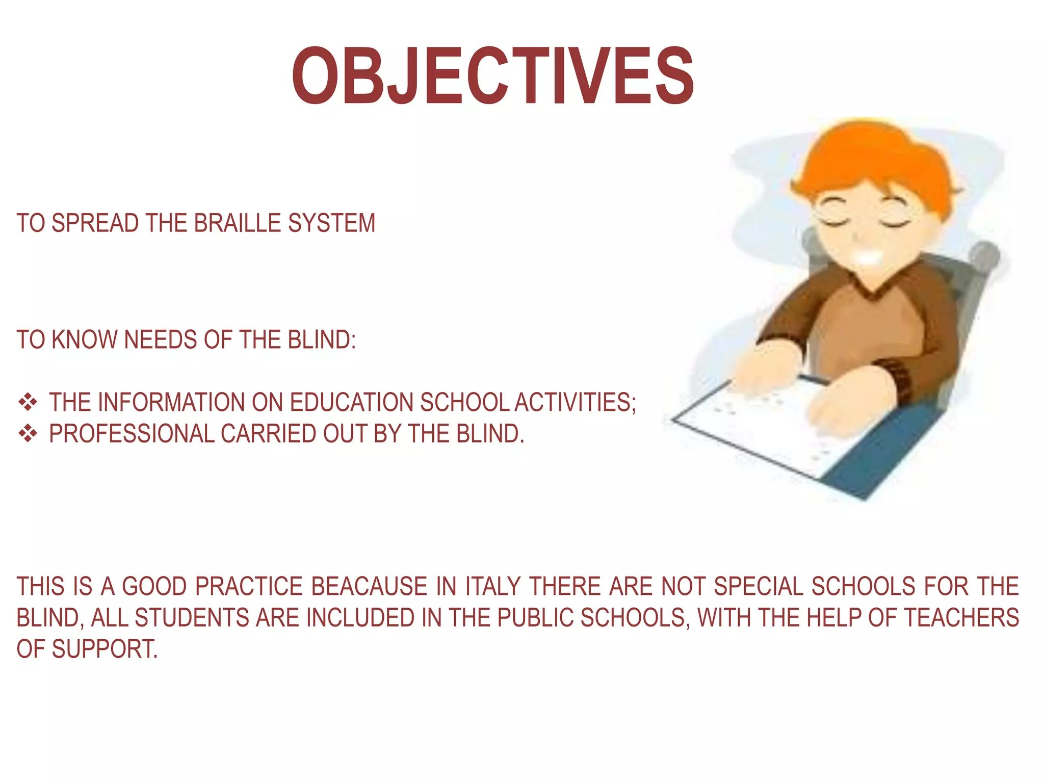 OBJECTIVES
TO SPREAD THE BRAILLE SYSTEM
TO KNOW NEEDS OF THE BLIND:
 THE INFORMATION ON EDUCATION SCHOOL ACTIVITIES;
 PROFESSIONAL CARRIED OUT BY THE BLIND.
THIS IS A GOOD PRACTICE BEACAUSE IN ITALY THERE ARE NOT SPECIAL SCHOOLS FOR THE
BLIND, ALL STUDENTS ARE INCLUDED IN THE PUBLIC SCHOOLS, WITH THE HELP OF TEACHERS
OF SUPPORT.
 