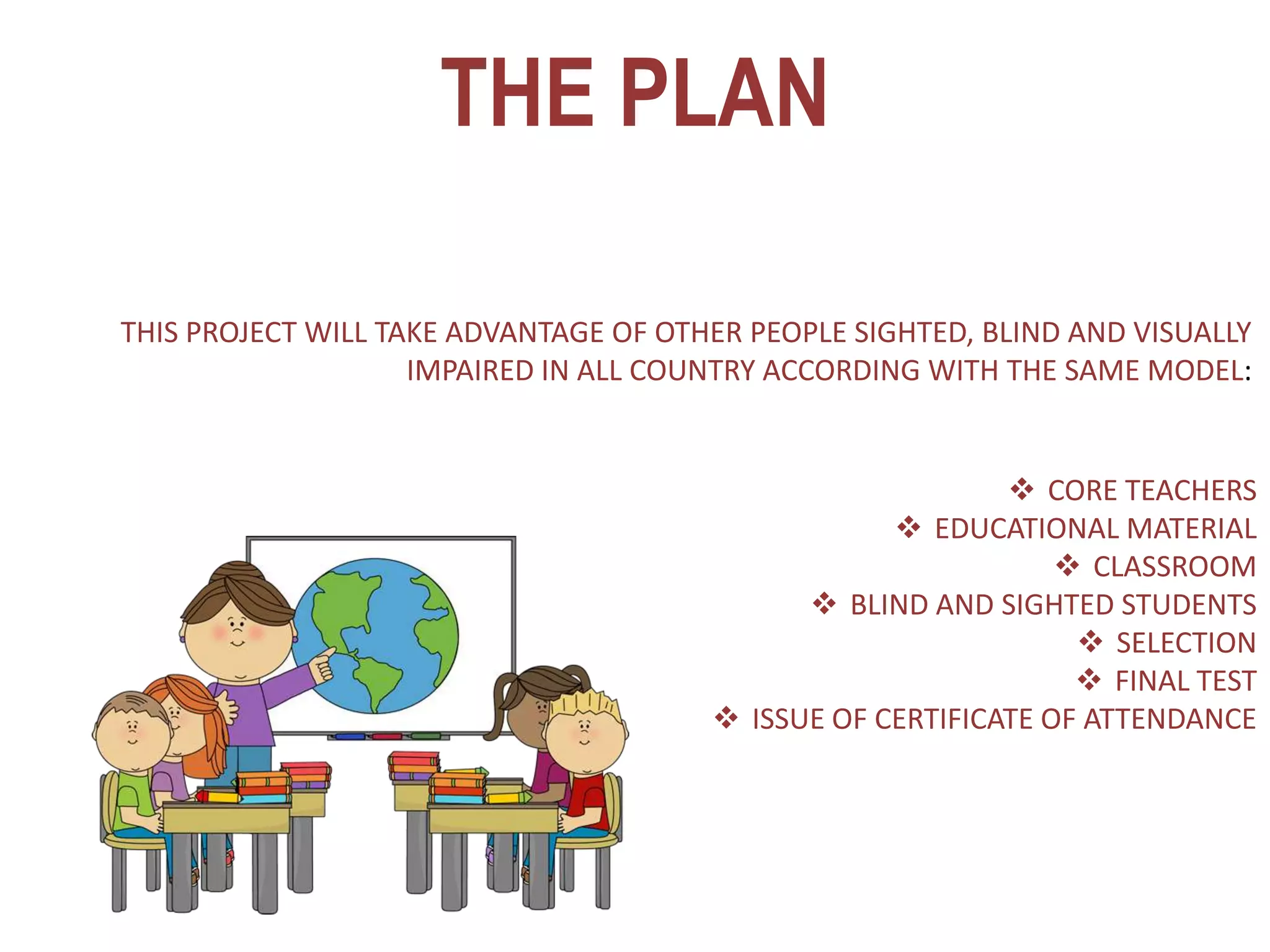 THE PLAN
 CORE TEACHERS
 EDUCATIONAL MATERIAL
 CLASSROOM
 BLIND AND SIGHTED STUDENTS
 SELECTION
 FINAL TEST
 ISSUE OF CERTIFICATE OF ATTENDANCE
THIS PROJECT WILL TAKE ADVANTAGE OF OTHER PEOPLE SIGHTED, BLIND AND VISUALLY
IMPAIRED IN ALL COUNTRY ACCORDING WITH THE SAME MODEL:
 