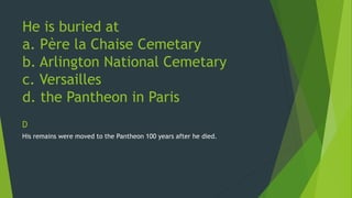 He is buried at 
a. Père la Chaise Cemetary 
b. Arlington National Cemetary 
c. Versailles 
d. the Pantheon in Paris 
D 
His remains were moved to the Pantheon 100 years after he died. 
 
