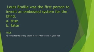 Louis Braille was the first person to 
invent an embossed system for the 
blind. 
a. true 
b. false 
TRUE 
He completed the writing system in 1824 when he was 15 years old! 
 