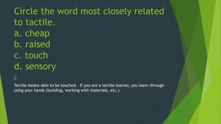 Circle the word most closely related 
to tactile. 
a. cheap 
b. raised 
c. touch 
d. sensory 
C 
Tactile means able to be touched. If you are a tactile learner, you learn through 
using your hands (building, working with materials, etc.). 
 