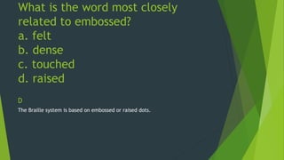 What is the word most closely 
related to embossed? 
a. felt 
b. dense 
c. touched 
d. raised 
D 
The Braille system is based on embossed or raised dots. 
 