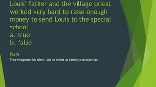 Louis’ father and the village priest 
worked very hard to raise enough 
money to send Louis to the special 
school. 
a. true 
b. false 
FALSE 
They recognized his talent, but he ended up earning a scholarship. 
 