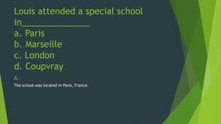 Louis attended a special school 
in______________ 
a. Paris 
b. Marseille 
c. London 
d. Coupvray 
A. 
The school was located in Paris, France. 
 