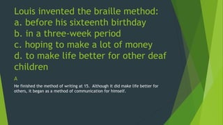 Louis invented the braille method: 
a. before his sixteenth birthday 
b. in a three-week period 
c. hoping to make a lot of money 
d. to make life better for other deaf 
children 
A 
He finished the method of writing at 15. Although it did make life better for 
others, it began as a method of communication for himself. 
 