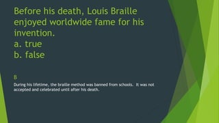 Before his death, Louis Braille 
enjoyed worldwide fame for his 
invention. 
a. true 
b. false 
B 
During his lifetime, the braille method was banned from schools. It was not 
accepted and celebrated until after his death. 
 