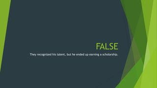 FALSE 
They recognized his talent, but he ended up earning a scholarship. 
 