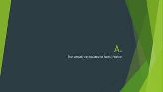A. 
The school was located in Paris, France. 
 