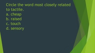 Circle the word most closely related 
to tactile. 
a. cheap 
b. raised 
c. touch 
d. sensory 
 
