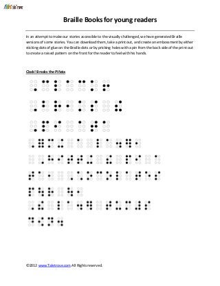Braille Books for young readers
©2012 www.Taletrove.com All Rights reserved.
In an attempt to make our stories accessible to the visually challenged, we have generated Braille
versions of some stories. You can download them, take a print out, and create an embossment by either
sticking dots of glue on the Braille dots or by pricking holes with a pin from the back side of the print out
to create a raised pattern on the front for the reader to feel with his hands.
Clack! Breaks the Piñata
 