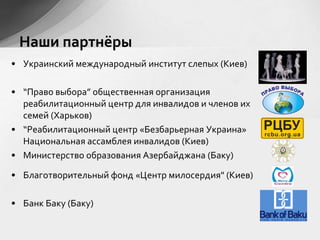 • Украинский международный институт слепых (Киев)
• “Право выбора” общественная организация
реабилитационный центр для инвалидов и членов их
семей (Харьков)
• “Реабилитационный центр «Безбарьерная Украина»
Национальная ассамблея инвалидов (Киев)
• Министерство образования Азербайджана (Баку)
• Благотворительный фонд «Центр милосердия" (Киев)
• Банк Баку (Баку)
Наши партнёры
 