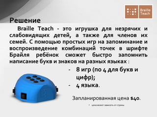 Braille Teach - это игрушка для незрячих и
слабовидящих детей, а также для членов их
семей. С помощью простых игр на запоминание и
воспроизведение комбинаций точек в шрифте
Брайля ребёнок сможет быстро запомнить
написание букв и знаков на разных языках :
Запланированная цена $40.
• цена может зависеть от страны
Решение
- 8 игр (по 4 для букв и
цифр);
- 4 языка.
 