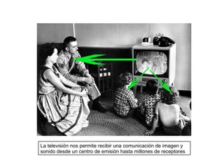 La televisión nos permite recibir una comunicación de imagen y
sonido desde un centro de emisión hasta millones de receptores
 