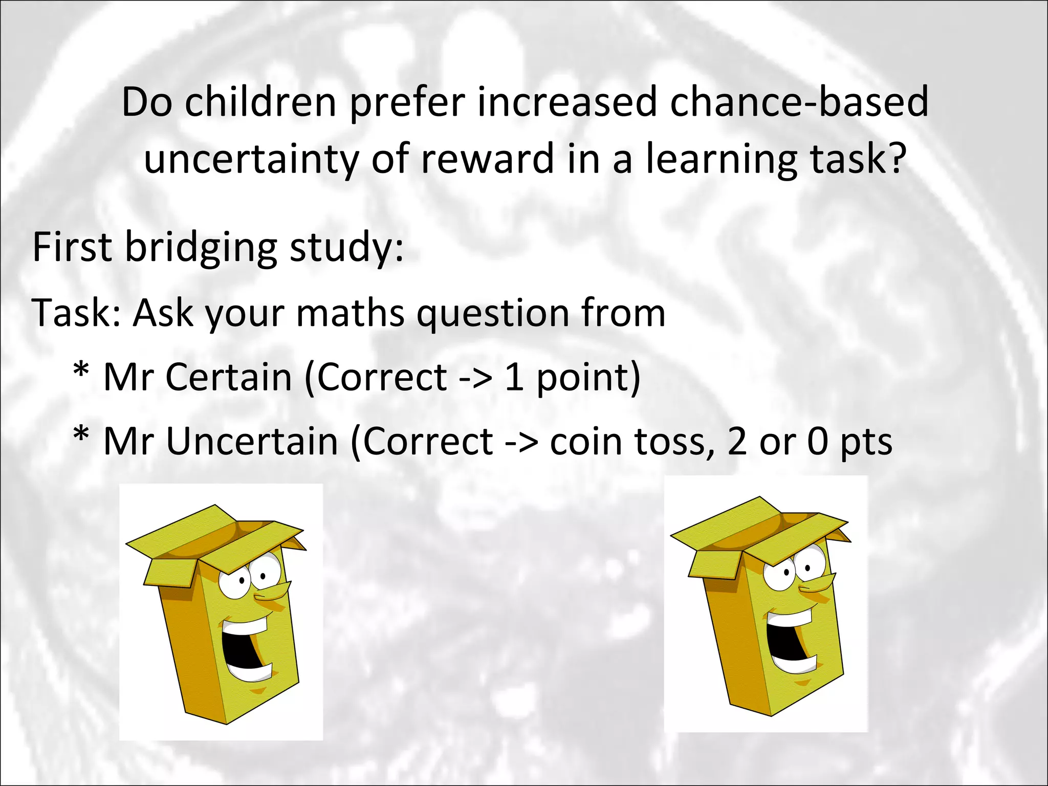Do children prefer increased chance-based uncertainty of reward in a learning task? First bridging study: Task: Ask your maths question from  * Mr Certain (Correct -> 1 point) * Mr Uncertain (Correct -> coin toss, 2 or 0 pts 