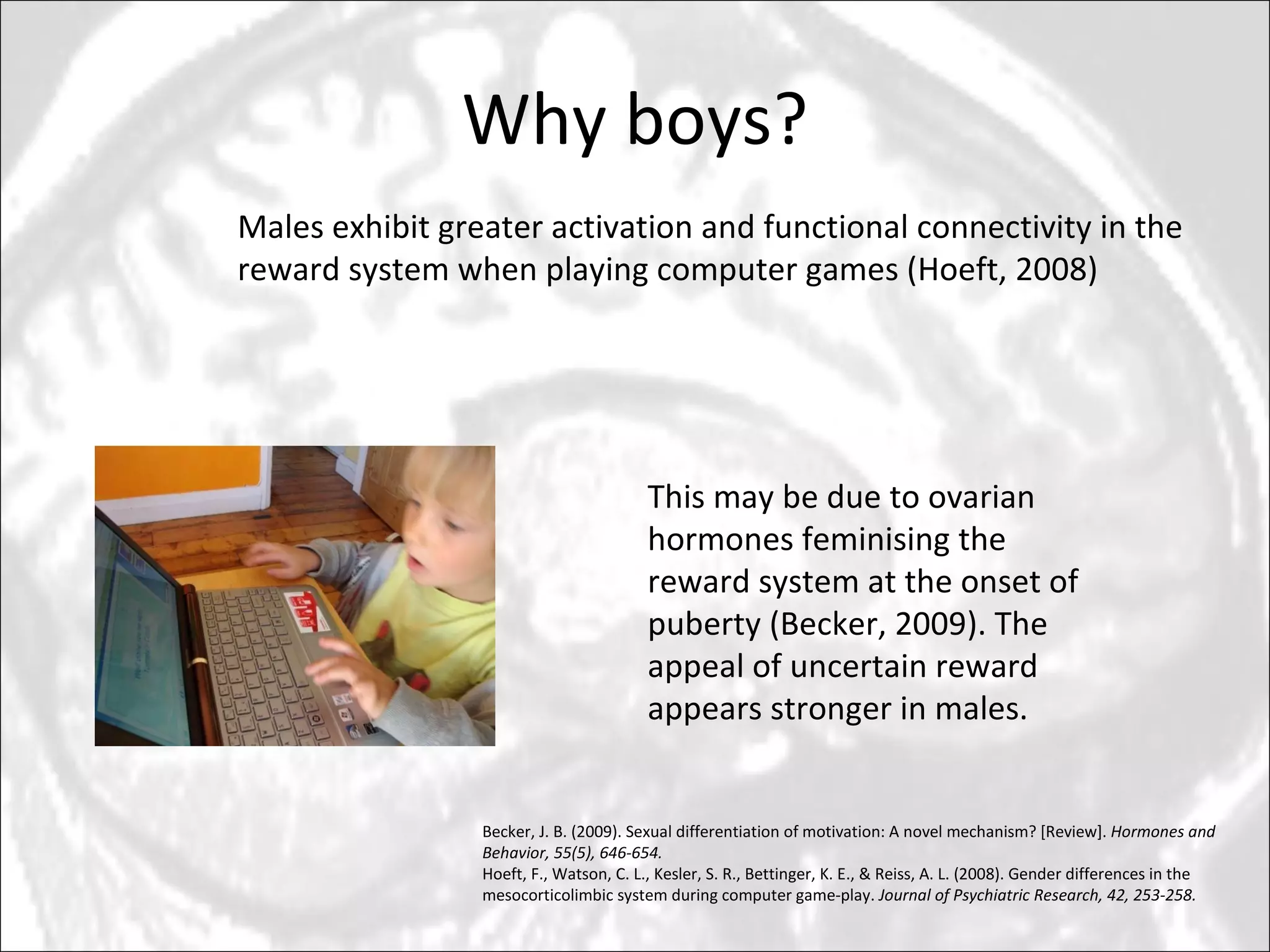Why boys? This may be due to ovarian hormones feminising the reward system at the onset of puberty (Becker, 2009). The appeal of uncertain reward appears stronger in males. Males exhibit greater activation and functional connectivity in the reward system when playing computer games (Hoeft, 2008) Becker, J. B. (2009). Sexual differentiation of motivation: A novel mechanism? [Review].  Hormones and Behavior, 55(5), 646-654. Hoeft, F., Watson, C. L., Kesler, S. R., Bettinger, K. E., & Reiss, A. L. (2008). Gender differences in the mesocorticolimbic system during computer game-play.  Journal of Psychiatric Research, 42, 253-258. 
