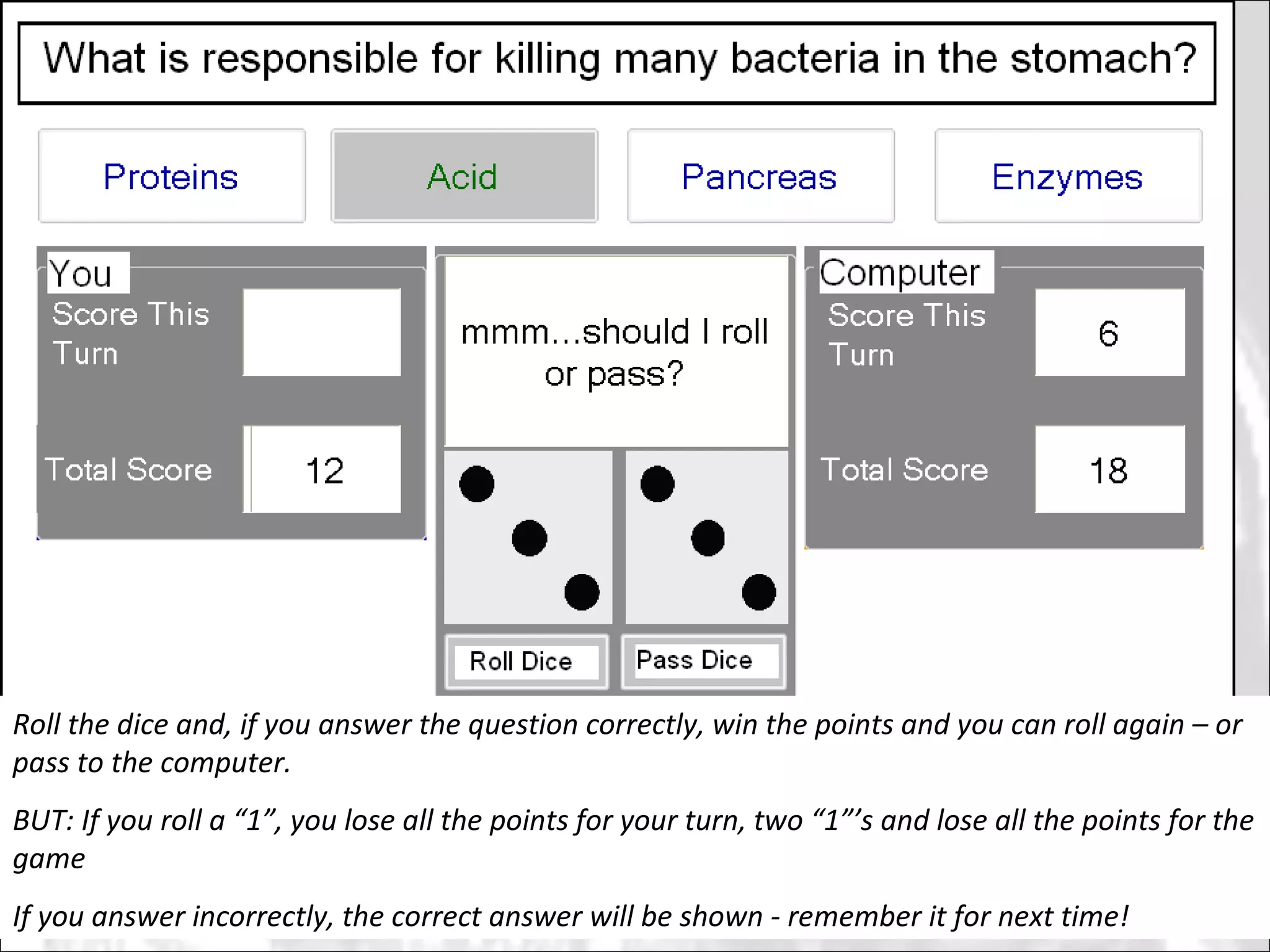 Roll the dice and, if you answer the question correctly, win the points and you can roll again – or pass to the computer.  BUT: If you roll a “1”, you lose all the points for your turn, two “1”’s and lose all the points for the game If you answer incorrectly, the correct answer will be shown - remember it for next time! 