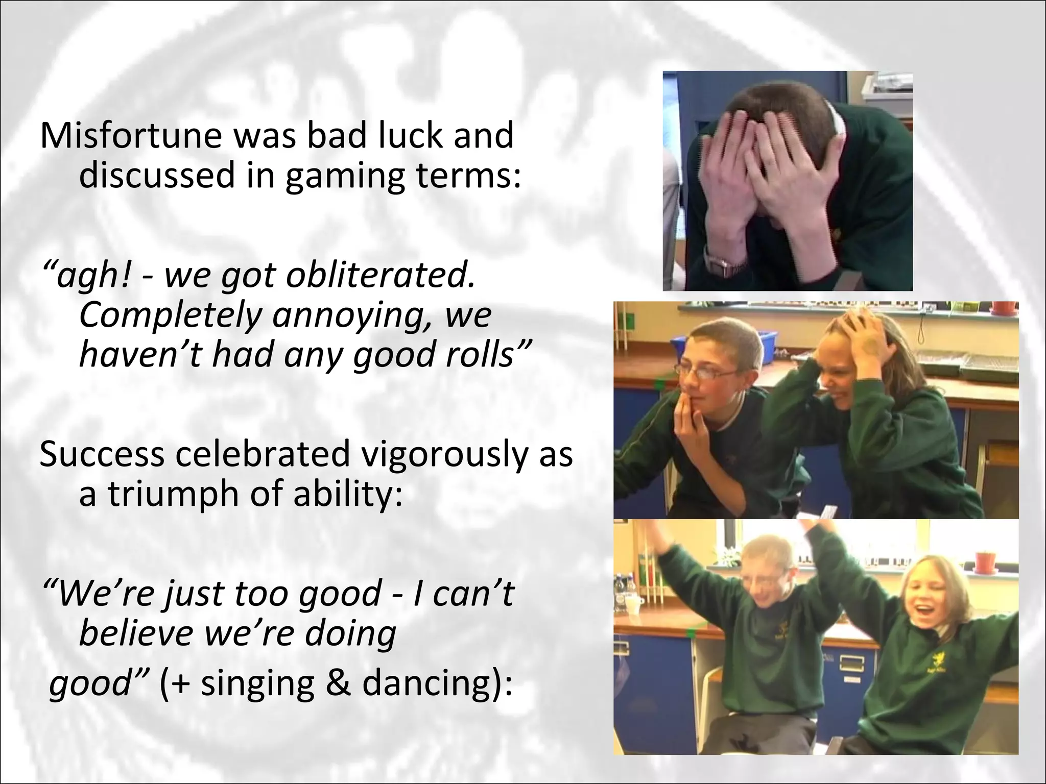 Misfortune was bad luck and discussed in gaming terms: “ agh! - we got obliterated.  Completely annoying, we haven’t had any good rolls” Success celebrated vigorously as a triumph of ability:  “ We’re just too good - I can’t believe we’re doing good”  (+ singing & dancing): 