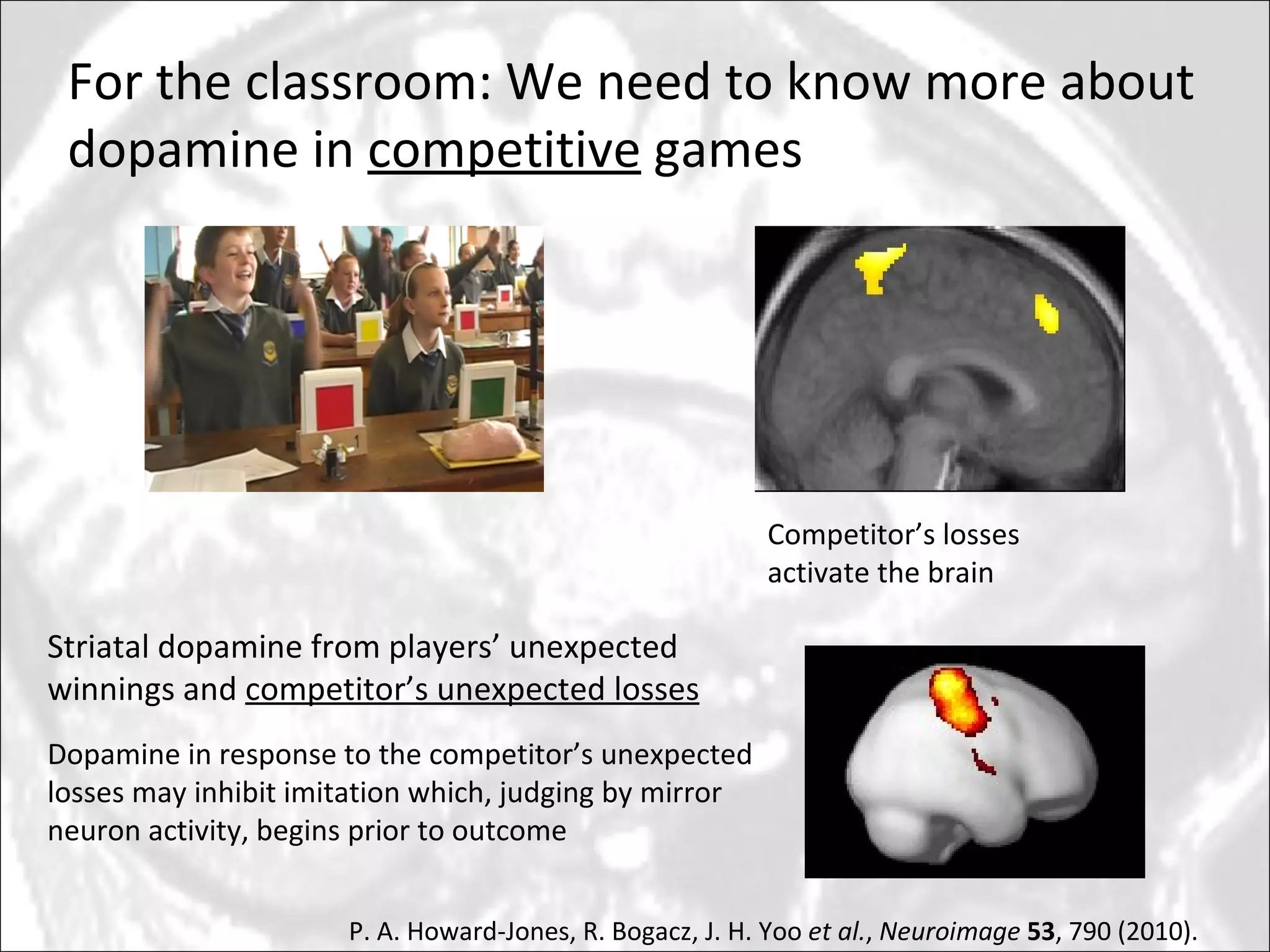 For the classroom: We need to know more about dopamine in  competitive  games Striatal dopamine from players’ unexpected winnings and  competitor’s unexpected losses Competitor’s losses activate the brain Dopamine in response to the competitor’s unexpected losses may inhibit imitation which, judging by mirror neuron activity, begins prior to outcome P. A. Howard-Jones, R. Bogacz, J. H. Yoo  et al. ,  Neuroimage   53 , 790 (2010). 