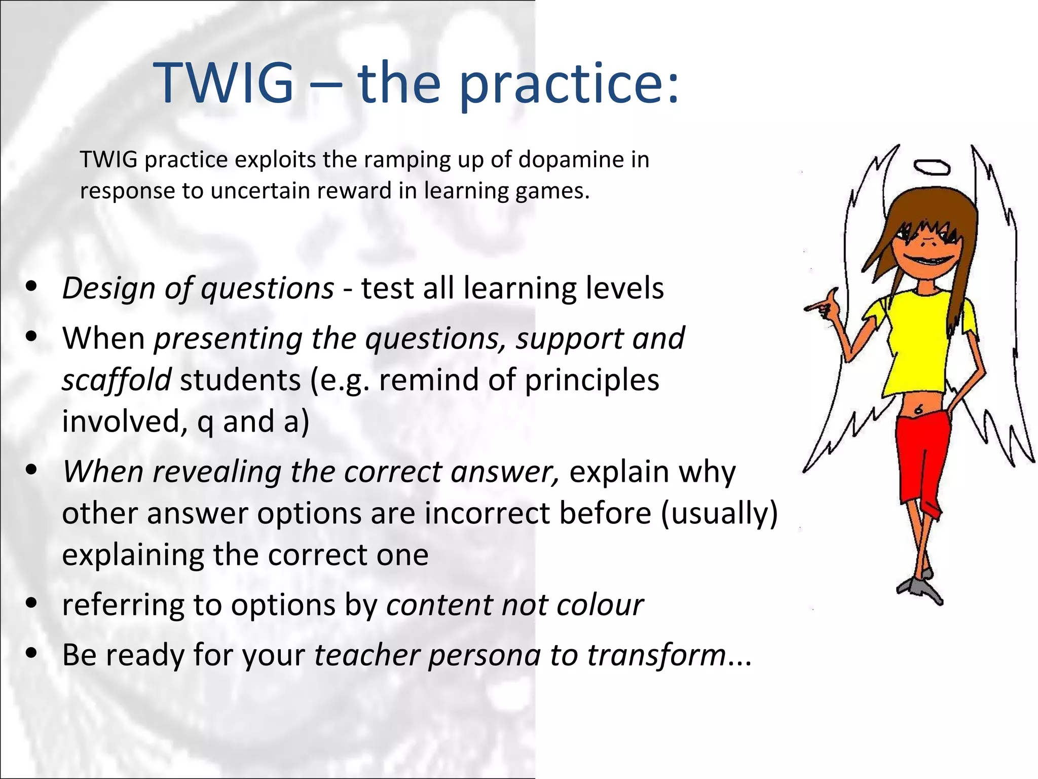 1 2 3 4 5 6 7 8 9 0 0 0 0 0 0 0 0 0 0 0 0 0 0 0 0 0 0 0 0 0 1   TWIG – the practice: Design of questions  - test all learning levels When  presenting the questions, support and scaffold  students (e.g. remind of principles involved, q and a)  When revealing the correct answer,  explain why other answer options are incorrect before (usually) explaining the correct one referring to options by  content not colour Be ready for your  teacher persona to transform ... TWIG practice exploits the ramping up of dopamine in response to uncertain reward in learning games. 