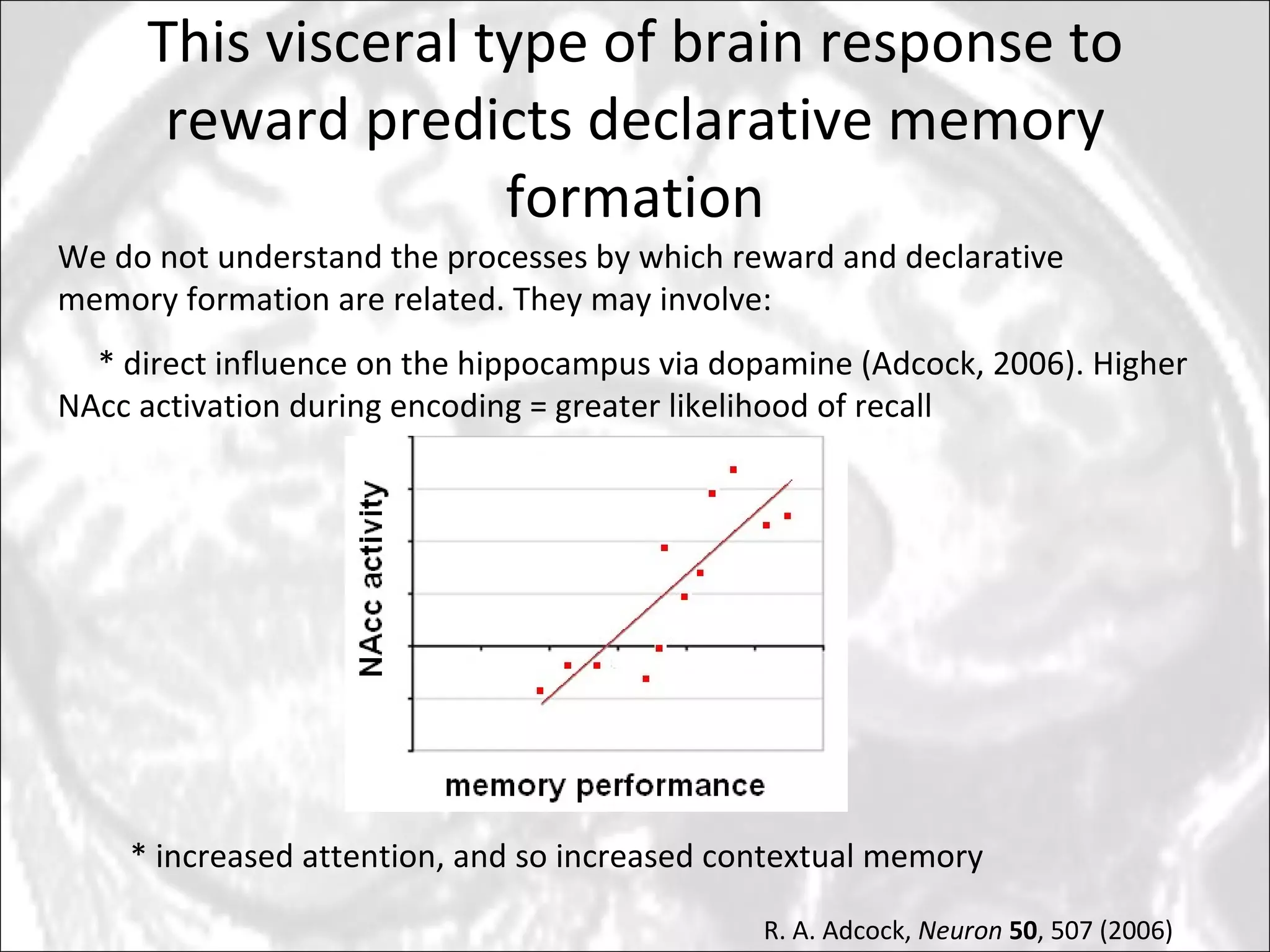 This visceral type of brain response to reward predicts declarative memory formation We do not understand the processes by which reward and declarative memory formation are related. They may involve: * direct influence on the hippocampus via dopamine (Adcock, 2006). Higher NAcc activation during encoding = greater likelihood of recall * increased attention, and so increased contextual memory R. A. Adcock,  Neuron   50 , 507 (2006) 