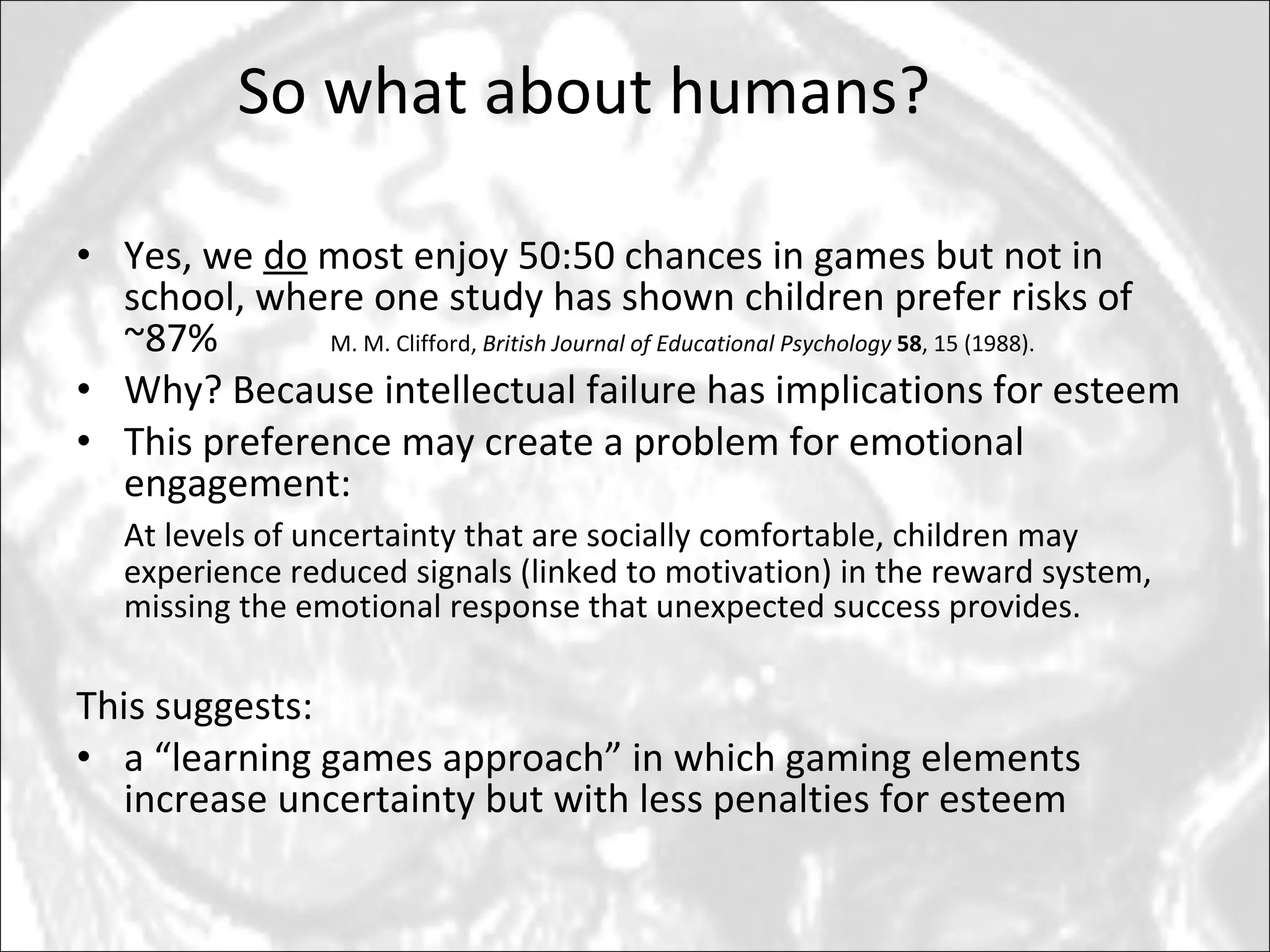 Yes, we  do  most enjoy 50:50 chances in games but not in school, where one study has shown children prefer risks of ~87% M. M. Clifford,  British Journal of Educational Psychology   58 , 15 (1988). Why? Because intellectual failure has implications for esteem This preference may create a problem for emotional engagement:  At levels of uncertainty that are socially comfortable, children may experience reduced signals (linked to motivation) in the reward system,  missing the emotional response that unexpected success provides. This suggests:  a “learning games approach” in which gaming elements increase uncertainty but with less penalties for esteem So what about humans? 