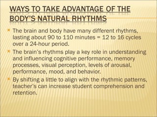    The brain and body have many different rhythms,
    lasting about 90 to 110 minutes = 12 to 16 cycles
    over a 24-hour period.
   The brain’s rhythms play a key role in understanding
    and influencing cognitive performance, memory
    processes, visual perception, levels of arousal,
    performance, mood, and behavior.
   By shifting a little to align with the rhythmic patterns,
    teacher’s can increase student comprehension and
    retention.
 