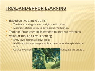    Based on two simple truths:
       The brain rarely gets what is right the first time.
       Making mistakes is key to developing intelligence.
   Trial-and-Error learning is needed to sort out mistakes.
   Value of Trial-and-Error Learning
       Entry-level neurons receive input.
       Middle-level neurons repeatedly process input through trial-and-
        error.
       Output-level neurons speak, write, and demonstrate the output.
 
