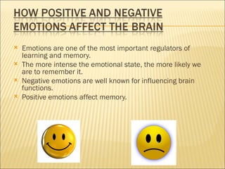    Emotions are one of the most important regulators of
    learning and memory.
   The more intense the emotional state, the more likely we
    are to remember it.
   Negative emotions are well known for influencing brain
    functions.
   Positive emotions affect memory.
 