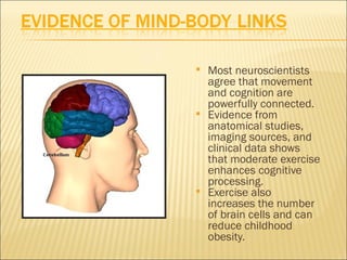    Most neuroscientists
    agree that movement
    and cognition are
    powerfully connected.
   Evidence from
    anatomical studies,
    imaging sources, and
    clinical data shows
    that moderate exercise
    enhances cognitive
    processing.
   Exercise also
    increases the number
    of brain cells and can
    reduce childhood
    obesity.
 