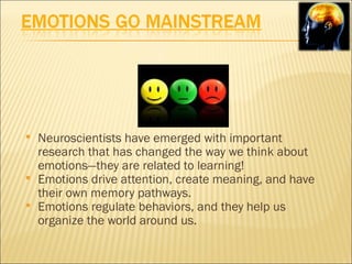    Neuroscientists have emerged with important
    research that has changed the way we think about
    emotions—they are related to learning!
   Emotions drive attention, create meaning, and have
    their own memory pathways.
   Emotions regulate behaviors, and they help us
    organize the world around us.
 