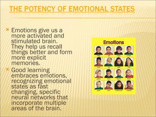  Emotions give us a
  more activated and
  stimulated brain.
  They help us recall
  things better and form
  more explicit
  memories.
 Good learning
  embraces emotions,
  recognizing emotional
  states as fast
  changing, specific
  neural networks that
  incorporate multiple
  areas of the brain.
 