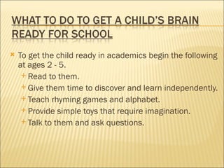    To get the child ready in academics begin the following
    at ages 2 - 5.
      Read to them.
      Give them time to discover and learn independently.
      Teach rhyming games and alphabet.
      Provide simple toys that require imagination.
      Talk to them and ask questions.
 