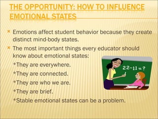    Emotions affect student behavior because they create
    distinct mind-body states.
   The most important things every educator should
    know about emotional states:
    *They are everywhere.
    *They are connected.
    *They are who we are.
    *They are brief.
    *Stable emotional states can be a problem.
 