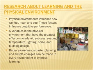    Physical environments influence how
    we feel, hear, and see. Those factors
    influence cognitive performance.
   5 variables in the physical
    environment that have the greatest
    effect on academic success: seating,
    temperature, lighting, noise, and
    building design.
   Better awareness, smarter planning,
    and simple changes can be made in
    every environment to improve
    learning.
 