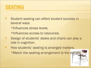    Student seating can affect student success in
    several ways.
    *Influences stress levels.
    *Influences access to resources.
   Design of students’ desks and chairs can play a
    role in cognition.
   How students’ seating is arranged matters.
    *Match the seating arrangement to the activity.
 