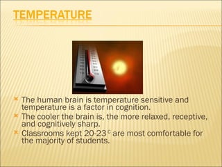    The human brain is temperature sensitive and
    temperature is a factor in cognition.
   The cooler the brain is, the more relaxed, receptive,
    and cognitively sharp.
   Classrooms kept 20-23 C are most comfortable for
    the majority of students.
 