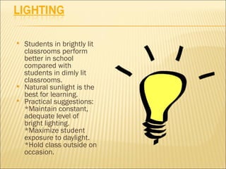    Students in brightly lit
    classrooms perform
    better in school
    compared with
    students in dimly lit
    classrooms.
   Natural sunlight is the
    best for learning.
   Practical suggestions:
    *Maintain constant,
    adequate level of
    bright lighting.
    *Maximize student
    exposure to daylight.
    *Hold class outside on
    occasion.
 