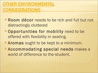  Room décor needs to be rich and full but not
  distractingly cluttered
 Oppor tunities for mobility need to be
  offered with flexibility in seating.
 Aromas ought to be kept to a minimum.

 Accommodating special needs makes a
  world of difference to the student.
 