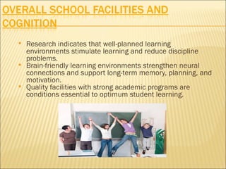    Research indicates that well-planned learning
    environments stimulate learning and reduce discipline
    problems.
   Brain-friendly learning environments strengthen neural
    connections and support long-term memory, planning, and
    motivation.
   Quality facilities with strong academic programs are
    conditions essential to optimum student learning.
 