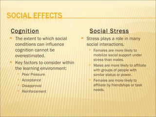 Cognition                                 Social Stress
   The extent to which social          Stress plays a role in many
    conditions can influence             social interactions.
    cognition cannot be                     Females are more likely to
    overestimated.                           mobilize social support under
                                             stress than males.
   Key factors to consider within          Males are more likely to affiliate
    the learning environment:                with groups of people with
       Peer Pressure                        similar status or power.
       Acceptance                          Females are more likely to
       Disapproval                          affiliate by friendships or task
       Reinforcement                        needs.
 