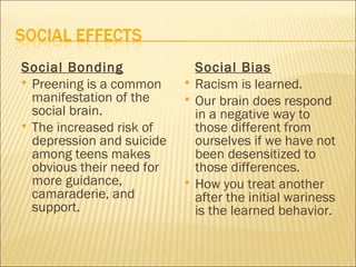 Social Bonding                 Social Bias
 Preening is a common        Racism is learned.
  manifestation of the        Our brain does respond
  social brain.                in a negative way to
 The increased risk of        those different from
  depression and suicide       ourselves if we have not
  among teens makes            been desensitized to
  obvious their need for       those differences.
  more guidance,              How you treat another
  camaraderie, and             after the initial wariness
  support.                     is the learned behavior.
 
