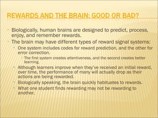 •   Biologically, human brains are designed to predict, process,
    enjoy, and remember rewards.
•   The brain may have different types of reward signal systems:
    •   One system includes codes for reward prediction, and the other for
        error correction.
         •   The first system creates attentiveness, and the second creates better
             learning.
    •   Although learners improve when they’ve received an initial reward,
        over time, the performance of many will actually drop as their
        actions are being rewarded.
    •   Biologically speaking, the brain quickly habituates to rewards.
    •   What one student finds rewarding may not be rewarding to
        another.
 