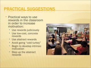    Practical ways to use
    rewards in the classroom
    in order to increase
    motivation:
       Use rewards judiciously
       Use low-cost, concrete
        rewards
       Use abstract rewards
       Avoid going “cold turkey”
       Begin to develop intrinsic
        motivation
       Step up the abstract
        rewards
 