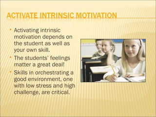    Activating intrinsic
    motivation depends on
    the student as well as
    your own skill.
   The students’ feelings
    matter a great deal!
   Skills in orchestrating a
    good environment, one
    with low stress and high
    challenge, are critical.
 