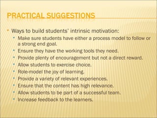    Ways to build students’ intrinsic motivation:
       Make sure students have either a process model to follow or
        a strong end goal.
       Ensure they have the working tools they need.
       Provide plenty of encouragement but not a direct reward.
       Allow students to exercise choice.
       Role-model the joy of learning.
       Provide a variety of relevant experiences.
       Ensure that the content has high relevance.
       Allow students to be part of a successful team.
       Increase feedback to the learners.
 