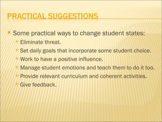    Some practical ways to change student states:
     Eliminate threat.
     Set daily goals that incorporate some student choice.

     Work to have a positive influence.

     Manage student emotions and teach them to do it too.

     Provide relevant curriculum and coherent activities.

     Give feedback.
 