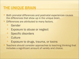    Both prenatal differences and postnatal experiences causes
    the differences that show up in the unique brain.
   Differences are attributed to many factors.
       Gender
       Exposure to abuse or neglect
       Specific disorders
       Culture
       Exposure to drugs, trauma, or toxins
   Teachers should consider approaches to teaching thinking that
    includes a significant amount of variety and choice.
 