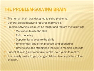    The human brain was designed to solve problems.
   General problem solving requires many skills.
   Problem solving skills must be taught and require the following:
            Motivation to use the skill

            Role modeling

            Opportunity to acquire the skills

            Time for trail and error, practice, and debriefing

            Time to use and strengthen the skill in multiple contexts

   Critical Thinking skills can take weeks, even years to realize.
   It is usually easier to get younger children to comply than older
    children.
 